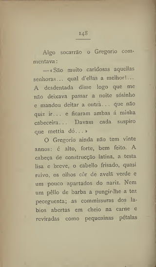 14-S
Algo socarrão o Gregorio com*
mentava:
— * São muito caridosas aquellas
senhoras... qual d'ellas a melhor!..,
A desdentada disse logo que me
não deixava passar a noite sósinho
e mandou deitar a outra. . . que não
quiz ir... e ficaram ambas á minha
cabeceira... Davam cada suspiro
que mettia dó...»
O Gregorio ainda não tem vinte
annos: é alto, forte, bem feito. A
cabeça de construcção latina, a testa
lisa e breve, o cabello frisado, quasi
ruivo, os olhos côr de avelã verde e
um pouco apartados do nariz. Nem
um pêllo de barba a pungir-ihe a tez
peceguenta; as commissuras dos lá-
bios abertas em cheio na carne e
reviradas como pequeninas pétalas
 