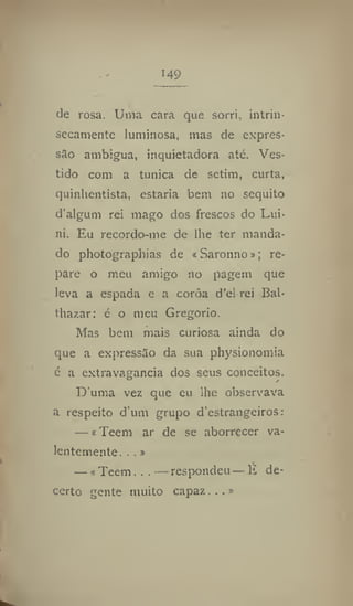 149
de rosa. Uma cara que sorri, intrin-
secamente luminosa, mas de expres-
são ambígua, inquietadora ate. Ves-
tido com a tunica de setim, curta,
quinhentista, estaria bem no séquito
d'algum rei mago dos frescos do Lui-
ni. Eu recordo-me de lhe ter manda-
do photographias de «Saronno»; re-
pare o meu amigo no pagem que
leva a espada e a coroa d'el rei Bal-
thazar: é o meu Gregorio.
Mas bem mais curiosa ainda do
que a expressão da sua physionomia
c a extravagância dos seus conceitos.
Duma vez que cu lhe observava
a respeito d um grupo d'estrangeiros:
— * Teem ar de se aborrecer va-
lentemente. . ,»
— tTeem.—respondeu — É de-
certo gente muito capaz...»
 