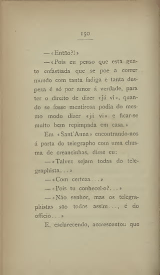 ISO
— i EntSo ?!»
— i Pois en penso que esta gen-
te enfastiada que se põe a correr
mundo corn tanta fadiga e tanta des-
peza é só por amor á verdade, para
ter o direito de dizer «já vi», quan-
do se fosse mentirosa podia do mes-
mo modo dizer «já vi» e ficar-se
muito bem repimpada em casa.»
Em cSant'Anna» encontrando-nos
á porta do telegrapho com uma chus-
ma de creancinhas, disse eu:
— «Talvez sejam todas do tele-
graphista. . .»
— k Com certeza...»
— «Pois tu conhecel-of. ,»
— «Nilo senhor, mas os telegra-
phistas sâo todos assim . é do
officio. . .»
E, esclarecendo, acerescentou que
 