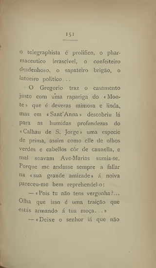 i5i
o telegraphista é prolifico, o phar-
maceutic© irrascivel, o confeiteiro
desdenhoso, o sapateiro brigão, o
latoeiro politico...
O Gregorio traz o casamento
justo com uma rapariga do «Mon-
te» que é deveras mimosa e linda,
mas em «Sant'Anna» descobriu lá
para as húmidas profundezas do
«Calhau de S. Jorge» uma especie
de prima, assim como elle de olhos
verdes e cabellos côr de cannella, e
mal soavam Ave-Marias sumia-se.
Porque me andasse sempre a fallar
na «sua grande amizade» á noiva
pareceu-me bem reprehendelo:
— «Pois tu níio tens vergonha ff..
Olha que isso é uma traição que
estás armando á tua moça...»
—«Deixe o senhor lá que nao
 