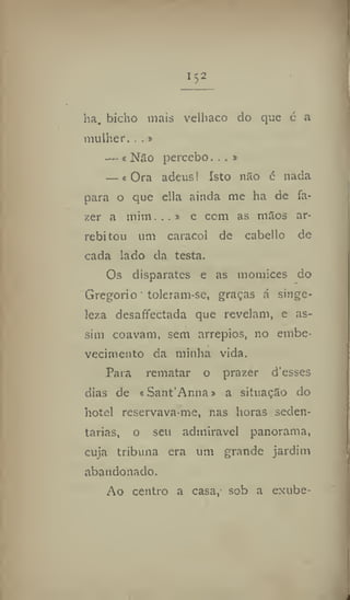 1
52
ha. bicho mais velhaco do que é a
mulher. ..»
— « Não percebo. . . »
— «Ora adeus! Isto não é nada
para o que ella ainda me ha de fa-
zer a mim...» e cem as mãos ar-
rebitou um caracol de cabello de
cada lado da testa.
Os disparates e as momices do
Gregorio toleram-sc, graças á singe-
leza desaffectada que revelam, e as-
sim coavam, sem arrepios, no embe-
vecimento da minha vida.
Para rematar o prazer d'esses
dias de «Sant'Anna» a situação do
hotel reservava me, nas horas seden-
tárias, o seu admirável panorama,
cuja tribuna era um grande jardim
abandonado.
Ao centro a casa, sob a exube-
 