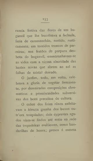 153
rancia festiva das flores de um bu-
ganvil que lhe bucolisava a fachada,
fazia de caramanchão, sustido, rasti-
camente, em torcidos troncos de par-
reiras; nos festões de purpura des-
bota do buganvil, emmaranhavam-se
as vides com a viçosa alacridade das
hastes novas que abrem ao sol as
folhas de cristal doirado.
O jardim, todo, em volta, cele-
brava a gloria de vegetar livremen-
te, por desvairadas composições chro-
maticas e promiscuidades subversi-
vas dos bons preceitos de cultura.
O cálice dos lirios rôxos enfeita-
vam a hirsuta grenha dos buxos ou-
tr'ora tosquiados; dois cyprestes agu-
dos viam-se liados até meio na rede
das trepadeiras multicores, como ban-
darilhas de honra; presos á mesma
 