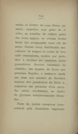 1
54
moita, os botões de rosa, cheios, pe-
sados, amarellos com geito de li-
mões, as estrellas de velludo gasto
das rosas negras, as crespas borlas
fartas das arregaçadas rosas côr de
carne. Outras rosas desfolhadas ma-
culavam de sangue os cortes de bro-
cado resccndente, tecidos por jacin-
thos e narcisos em canteiros ainda
geométricos. Arvores immensas de
camélias, tão inçadas de flores que
pareciam fingidas, a mettcr-se ainda
em cima nos enredos de florínhas
brancas dos jasmineiros de Italia e,
suspensas nas pernadas d'urn carva-
lho único, exorbitante, os chalés
de glycinias sumptuosamente franja-
dos. . .
Parte do jardim tornara-se impe-
netrável pela densíssima vegetação
 