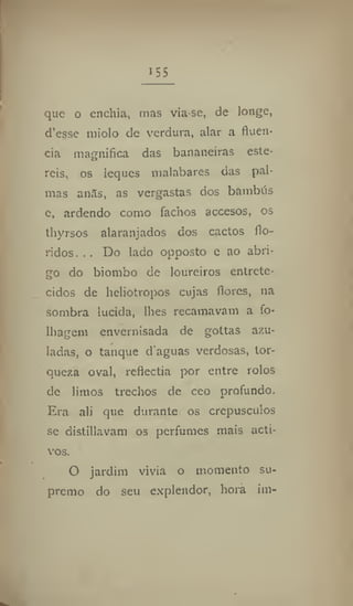 155
que o enchia, mas via-se, de longe,
d'esse miolo dc verdura, alar a fluên-
cia magnifica das bananeiras esté-
reis, os leques malabares das pal-
mas an5s, as vergastas dos bambus
e, ardendo como fachos accesos, os
thyrsos alaranjados dos cactos flo-
ridos. .. Do lado opposto e ao abri-
go do biombo de loureiros entrete-
cidos de heliotropos cujas flores, na
sombra lúcida, lhes recamavam a fo-
lhagem envernisada de gottas azu-
ladas, o tanque d aguas verdosas, tor-
queza oval, reflectia por entre rolos
dc limos trechos de ceo profundo.
Era ali que durante os crepúsculos
se distillavam os perfumes mais acti-
vos.
O jardim vivia o momento su-
premo do seu explendor, hora im-
 
