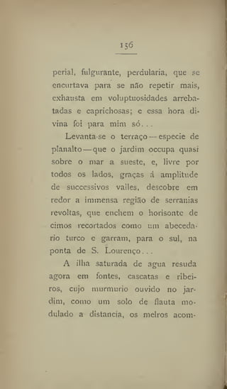 156
perial, fulgurante, perdulária, que se
encurtava para se níío repetir mais,
exhausta em voluptuosidades arreba-
tadas e caprichosas; e essa hora di-
vina foi para mim só. . .
Levanta-se o terraço — especie de
planalto — que o jardim occupa quasi
sobre o mar a sueste, e, livre por
todos os lados, graças á amplitude
de successivos valles, descobre em
redor a immensa região de serranias
revoltas, que enchem o horisonte de
cimos recortados como um abeceda-
rio turco e garram, para o sul, na
ponta de S. Lourenço...
A ilha saturada de agua resuda
agora em fontes, cascatas e ribei-
ros, cujo murmúrio ouvido no jar-
dim, como um solo de flauta mo-
dulado a distancia, os melros acom-
 