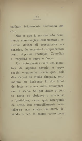 157
panham briosamente chilreando em
côro.
Mas o que ia no ceo nSo eram
meras combinações ornamentaes; as
nuvens davam ali espectáculos or-
denados, de accessivel comprehensão
como depressa verifiquei. Comedias
e tragedias e autos e farças.
Os protagonistas eram uns mons-
tros de algodão nevado, e appa-
rencia vagamente ursina que, dois
dias depois da minha chegada, asso-
maram ao horisonte lá dos lados
de leste e nunca mais desampara-
ram a scena. Se por acaso o ven-
to norte os obrigava a acolher-sc
a bastidores, eil-os que, resurgindo
de oeste, iam tranquillamente acas-
tellar-se nas cristas da serra, le-
vando o ceo ás costas, como coisa
 