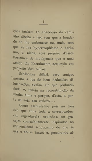 s
Ções incitam ao abandono do cami-
nho direito e isso sem que a bonda-
de se lhe embotasse ou, mais, sem
que se lhe liypertrophiasse o egois*
mo
i e, ainda, sem prejuízo d'esses
thesouros dc indulgência que o meu
amigo tão liberalmente accnmula em
proveito dos outros.
Scr-lhehia difficil, caro amigo,
mesmo á luz de bem deduzidas di-
lucidaçQes, avaliar até que profundi-
dade v. influiu na reconstituição da
minha alma e porque, d'esta, a par-
to sã seja seu reflexo.. ,
Como escrever-Ihe pois no tom
oco que afina toda a correspondeu"
cia «agradavel», urdindo-a cm gra-
cejos comesinhamente inspirados no
convencional scepticismo de que se
usa e abusa tantof e, procurando al-
 