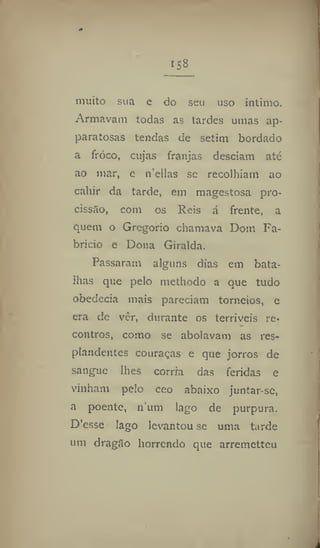 158
mitito sua e do seu uso intimo.
Armavam todas as tardes umas ap-
paratosas tendas de setim bordado
a froco, cujas franjas desciam até
ao mar, e n'eilas se recolhiam ao
cahir da tarde, em magestosa pro-
cissão, com os Reis á frente, a
quem o Gregorio chamava Dom Fa-
brício e Dona Giralda.
Passaram alguns dias em bata-
lhas que pelo methodo a que tudo
obedecia mais pareciam torneios, e
era de ver, durante os terríveis re-
contros, como se abolavam as res-
pondentes couraças e que jorros de
sangue lhes corria das feridas e
vinham pelo ceo abaixo juntar se,
a poente, nimi lago de purpura.
DVsse Iago levantou se uma tarde
um dragílo horrendo que arremettcu
 