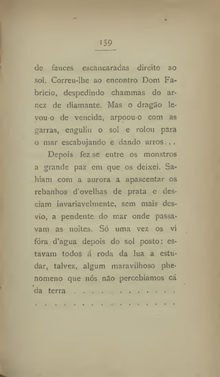 159
dc fauces escancaradas direito ao
sol. Correu-lhe ao encontro Dom Fa-
brício, despedindo chammas do ar-
nez de diamante. Mas o dragSo le-
vou-o de vencida, arpoou-o com as
garras, enguliu o sol e rolou para
o mar escabujando e dando urros. . .
Depois fez se entre os monstros
a grande paz cm que os deixei. Sa-
hiam com a aurora a apascentar os
rebanhos d ovelhas de prata e des-
ciam invariavelmente, sem mais des-
vio, a pendente do mar onde passa-
vam as noites. Só uma vez os vi
fora d'agua depois do sol posto: es-
tavam todos á roda da lua a estu-
dar, talvez, algum maravilhoso phe-
nomeno que nós não percebíamos cá
da terra
 