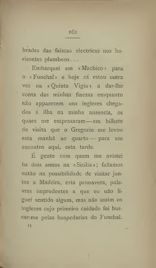 161
' .
bradas das faíscas eléctricas nos ho-
risontes plúmbeos. . .
Embarquei em «Machico» para
o «Funchal» e hoje cá estou outra
vez na «Quinta Vigia» a dar-lhe
conta das minhas finezas emquanto
não apparecem uns inglezes chega-
dos á ilha na minha ausência, os
quaes me emprasaram — em bilhete
de visita que o Gregorio me levou
esta manha ao quarto — para um
encontro aqui, esta tarde.
É gente com quem me avistei
ha dois annos na «Sicilia»; falíamos
então na possibilidade de visitar jun-
tos a Madeira, esta primavera, pala-
vras imprudentes a que eu não li-
guei sentido algum, mas não assim os
inglezes cujo primeiro cuidado foi bus-
car-me pelas hospedarias do Funchal.
 