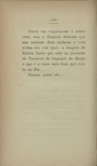 l62
Pensei cm esquivar-me á entre-
vista, mas o Gregorio disse-me que
iam também duas senhoras e uma
d'ellas era «tal quais a imagem da
Rainha Santa que sahe na procissão
de Terceiros da freguezia do Monte
c que é a coisa mais linda que exis-
te na ilha. . .
Sempre quero vèr. . .
 