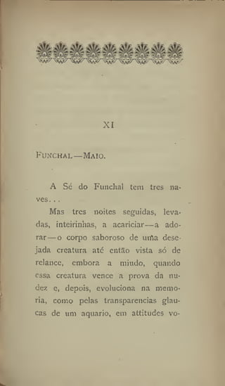 XI
Funchal—Maio.
A Sé do Funchal tem tres na-
ves. . .
Mas tres noites seguidas, leva-
das, ínteirinhas, a acariciar—a ado-
rar— o corpo saboroso de urfla dese-
jada creatura até então vista só de
relance, embora a miúdo, quando
essa creatura vence a prova da nu-
de;: e, depois, evoluciona na memo-
ria, como pelas transparências glau-
cas de um aquario, em attitudes vo-
 
