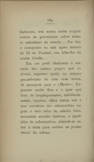 164
luptuosas; tres noites assim exigem
honras de precedência sobre todas
as cathedraes do mundo... Por isso
e comquanto eu saia agora mesmo
da Sé do Funchal, vou fallar-lhe da
minha Cecilia. . .
Era um perfil idealisado á ma-
neira dos cunhos gregos que eu
divisei, argênteo quasi, no interior
penumbrento de uma casa térrea,
de passagem para o «Monte». Ex-
pressão muito fina e o quer que
fosse de longinquamente, subtilisada-
mente, caprino; olhos claros sob a
leve curvatura das sobrancelhas ne-
gras e dois rolos de cabello loiro,
levemente arcados também, e parai-
lelos ás sobrancelhas, alisando-se so-
bre a testa para unirem as pontas
detraz da cabeça.
 