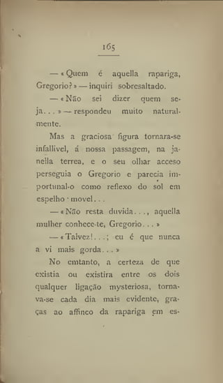 i6s
— e Quem é aquella rapariga,
Gregorio?»— inquiri sobresaltado.
— « Não sei dizer quem se-
ja. .. »— respondeu muito natural-
mente.
Mas a graciosa figura tornara-se
infallivel, á nossa passagem, na ja-
nella terrea, e o seu olhar acceso
perseguia o Gregorio e parecia im-
»
portunal-o como reflexo do sol cm
espelho■ movei. , .
— «Não resta duvida..,, aquella
mulher conhece-te, Gregorio. . . »
— «Talvez!...; eu é que nunca
a ví mais gorda, . . »
No emtanto, a certeza de que
existia ou existira entre os dois
qualquer ligação mysteriosa, torna-
va-se cada dia mais evidente, gra-
ças ao affinco da rapariga em es-
 