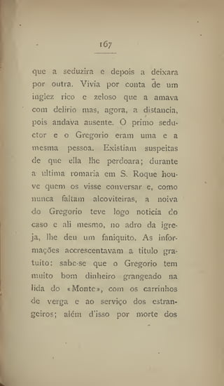 167
que a seduzira e depois a deixara
por outra. Vivia por conta de um
inglez rico e zeloso que a amava
com delírio mas, agora, a distancia,
pois andava ausente, O primo sedu*
ctor e o Gregorio eram uma e a
mesma pessoa. Existiam suspeitas
de que ella llie perdoara; durante
a ultima romaria em S, Roque hou-
ve quem os visse conversar e, como
nunca faltam alcoviteiras, a noiva
do Gregorio teve logo noticia do
caso e ali mesmo, no adro da igre-
ja, lhe deu um faniquito. As infor-
mações accrescentavam a titulo gra-
tuito : sabe-se que o Gregorio tem
muito bom dinheiro grangeado na
lida do * Monte», com os carrinhos
dc verga e ao serviço dos estran-
geiros; alem d'isso por morte dos
 