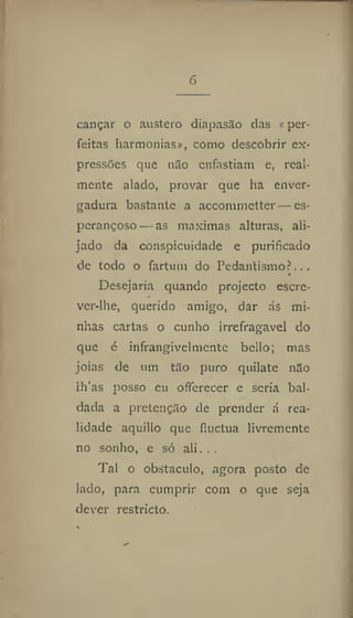 6
cançar o austero diapasão das «per-
feitas harmonias», como descobrir ex-
pressões que nío enfastiam e, real-
mente alado, provar que ha enver-
gadura bastante a accommetter — es-
perançoso— as máximas alturas, ali-
jado da conspicuidade e purificado
de todo o fartum do Pedantismo?...
Desejaria quando projecto escre-
ver-lhe, querido amigo, dar ás mi-
nhas cartas o cunho irrefragavel do
que 6 infrangivelmcnte bcllo; mas
jóias de um tão puro quilate não
lh'as posso cu offerecer e seria bal-
dada a pretenção de prender á rea-
lidade aquillo que íluctua livremente
no sonho, e só ali. . .
Tal o obstáculo, agora posto de
lado, para cumprir com o que seja
dever restricto.
 