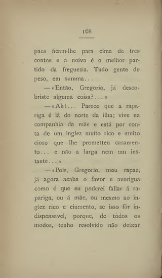 i68
paes ficatn-lhe para cima de tres
contos e a noiva é o melhor par-
tido da freguezia. Tudo gente de
peso, em sumtna..,
— «Então, Gregorio, já desco-
briste alguma coisa?...»
—«Ah!. . . Parece que a rapa-
riga c lá do norte da ilha; vive na
companhia da mãe e está por con-
ta de um inglez muito rico e muito
cioso que lhe prometteu casamen-
to. . . e não a larga nem um ins-
tante. .. »
— «Pois, Gregorio, meu rapaz,
já agora acaba o favor e averigua
como c que eu poderei fallar á ra-
pariga, ou á mãe, ou mesmo ao in-
glez rico c ciumento, se isso fòr in-
dispensável, porque, de todos os
modos, tenho resolvido não deixar
 
