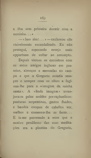 169
a ilha sem primeiro dormir com a
mocinha. . . »
— «Isso sim!...»—exclamou elle
visivelmente escandalisado. Eu não
prosegui, esperando ensejo mais
opportuno de voltar ao assumpto.
Depois vieram os encontros com
os meus amigos inglezes em pas-
seios, almoços e merendas no cam-
po a que o Gregorio assistia sem-
pre e sempre com os olhos a fugi-
rem-lhe para a «imagem da rainha
santa». A «linda imagem» arran-
java-se pelos moldes pre-raphaelicos:
posturas serpentinas, gestos fluidos,
e bandós crespos de cabcllos ver.
melhos a comerem-lhe as faces. . .
E ia-me parecendo a mim que o
motivo predilecto das suas medita-
ções era a plastica do Gregorio,
 