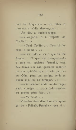 I JO
com tal frequência o seu olhar o
buscava e 11'clle descançava. . ,
Um dia, á queima-roupa:
— «Gregorio, e a respeito da
Cecilia?...»
— «Qual Cecilia?... Pois já lhe
sabe o nome?...»
—«Sei tudo e sei o que tu lhe
fizeste. . . O que mal comprehendo
é esse teu egoísmo ferrenho, essa
tua teima cm não quereres repartir
dc um quinhão que te não perten-
ce. Olha, para teu castigo, serás tu
quem ni'a ha de arranjar. . , »
— «O senhor anda muito enga-
nado comigo.,.; para tudo servirei
eu menos para isso. ..'»
— « Veremos.. . »
Volvidos dois dias fomos á quin-
ta do s Palheiro Ferreira » que é a
 