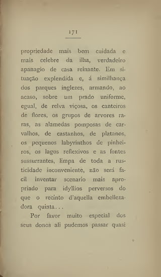 171
propriedade mais bem cuidada e
mais celebre da ilha, verdadeiro
apanagiò de casa reinante. Em si-
tuação explendida et á similhança
dos parques inglezes, armando, ao
acaso, sobre um prado uniforme,
egual, de relva viçosa, os canteiros
de flores, os grupos de arvores ra-
ras, as alamedas pomposas de car-
valhos, de castanhos, de plátanos,
os pequenos labyrinthos de pinhei-
ros, os lagos reflexivos e as fontes
sussurrantes, limpa de toda a rus-
ticidade inconveniente, nao será fá-
cil inventar scenario mais apro-
priado para idyllios perversos do
que o recinto d'aquella cmbclleita-
dora quinta. . .
Por favor muito especial dos
seus donos ali pudemos passar quasi
 