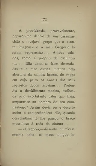 173
A providencia, provavelmente,
deparou-me dentro de um caraman
chão o invejável grupo que a «san-
ta imagem» e o meu Gregorio lá
foram representar. . . Ambos cala-
dos, como é proprio de esculptu-
ras. . . Ella tinha as faces desmaia-
das e a mão direita niettida pela
abertura da camisa branca do rapaz
em cujo peito os anneis dos seus
inquietos dedos reluziam... Preten-
dia a desfallecente menina, suftbca-
da pelo exorbitante calor que fazia,
amparar-se ao hombro do seu com-
panheiro? Assim devia ser e decerto
assim o comprehendera elle, quando
desveladamente lhe passou o braço
musculoso á roda da cintura. . .
— «Gregorio,—disse-lhe eu n'essa
mesma noite—os meus amigos in-
 