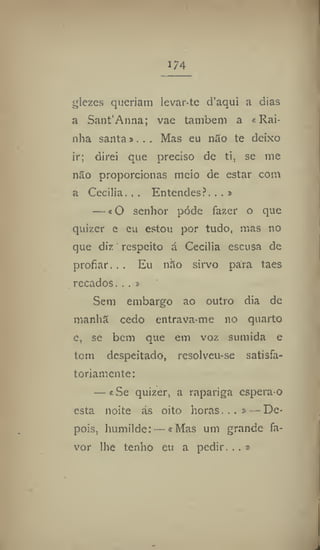 174
glezes queriam levar-te d'aqui a dias
a Sant'Anna; vae também a «Rai-
nha santa»,.. Mas eu não te deixo
ir; direi que preciso de ti, se me
não proporcionas meio de estar com
a Cecilia, , . Entendes?. .. »
— «O senhor pode fazer o que
quizer e eu estou por tudo, mas no
que diz respeito á Cecilia escusa de
profiar... Eu não sirvo para taes
recados... »
Sem embargo ao outro dia de
manhã cedo entrava-me no quarto
e, sc bem que em voz sumida e
tom despeitado, rcsolveu-se satisfa-
toriamente:
— «Se quizer, a rapariga espera-o
esta noite ás oito horas...» — De-
pois, humilde: — «Mas um grande fa-
vor lhe tenho eu a pedir. . . »
 