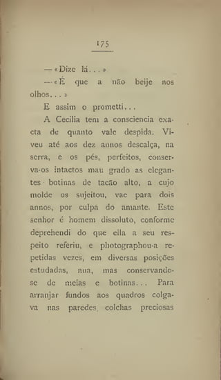 i?5
— «Dize lá... »
— «É que a não beije nos
olhos. ,. »
E assim o prometti,..
A Cecilia tem a consciência exa-
cta de quanto vale despida. Vi-
veu até aos dez annos descalça, na
serra, e os pés, perfeitos, conser-
va-os intactos mau grado as elegan-
tes botinas de tacão alto, a cujo
molde os sujeitou, vae para dois
annos, por culpa do amante. Este
senhor é homem dissoluto, conforme
deprehendi do que ella a seu res-
peito referiu, e photographoua re-
petidas vezes, em diversas posições
estudadas, nua, mas conservando-
se de meias e botinas. . . Para
arranjar fundos aos quadros colga-
va nas paredes colchas preciosas
 