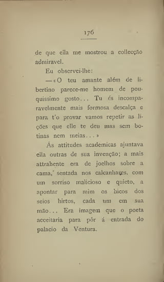 176
de que ella me mostrou a collecçíío
admirável.
Eu observeilhe:
— «O teu amante além de li-
bertino parece-me homem de pou-
quíssimo gosto.. . Tu és incompa-
ravelmente mais formosa descalça e
para t'o provar vamos repetir as li-
ções que elie te deu mas sem bo-
tinas nem meias...»
Ás attitudes académicas ajuntava
cila outras de sua invenção; a mais
attrahente era de joelhos sobre a
cama,* sentada nos calcanhares, com
um sorriso malicioso e quieto, a
apontar para mim os bicos dos
seios hirtos, cada um em sua
mão. .. Era imagem que o poeta
acceitaria para pôr á entrada do
palacio da Ventura.
 