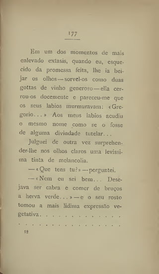177
Em um dos momentos de mais
enlevado extasis, quando eu, esque-
cido da promessa feita, lhe ia bei-
jar os olhos — sorvel-os como duas
gottas de vinho generoso — ella cer-
rou os docemente e pareceu-me que
os seus lábios murmuravam: « Gre-
gorio. » Aos meus labíos acudiu
o mesmo nome como se o fosse
de alguma divindade tutelar. . ,
Julguei de outra vez surprehcn-
der-lhe nos olhos claros uma levíssi-
ma tinta de melancolia.
— «Que tens tu?»—perguntei.
—«Nem eu sei bem. .. Dese-
java ser cabra e comer de bruços
a herva verde. . . »—e o seu rosto
tomou a mais lídima expressão ve-
getativa
 