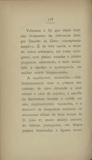 l7s
Voltemos á Sé que ainda hoje
nao desmerece da referencia feita
por Damião de Goes: «sumptuoso
templo». É de tres naves, o tecto
de cedro artezoado, em rosas octo-
gonas, com pinhas vazadas e pinhas
pingentes, alternando, e tudo embu-
tido a marfim e madrepérola, no
melhor estylo hispano-arabe,
A capella-niór, manuelina,—infe-
licissimamente com a pintura das
cadeiras do coro retocada a azul
celeste e caca de anjinho; a capella
do Santíssimo lavrada e cosida em
oiro, resplandecente, riquíssima, e o
thesouro da irmandade recheado dc
ostentosas alfaias do bom tempo de
D. Toão v; muito azulejo curioso,
de fabrica portúgueza, em largos
pannps historiados a figuras azues.
 