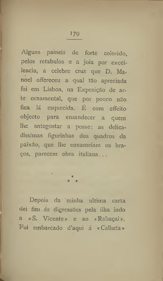 179
Alguns painéis de forte colorido,
pelos retábulos e a joia por excel-
lencia, a celebre cruz que D. Ma-
noel offereceu a qual tão apreciada
foi em Lisboa, na Exposição de ar-
te ornamental, que por pouco não
fica lá esquecida. É com effeito
objecto para ensandecer a quem
lhe antegostar a posse: as delica-
díssimas figurinhas dos quadros da
paixão, que lhe enxameiam os bra-
ços, parecem obra italiana, ..
*
* *
Depois da minha ultima carta
dei fim ás digressões pela ilha indo
a «S, Vicente» e ao «Rabaçal».
Fui embarcado d'aqui á «Calheta»
 