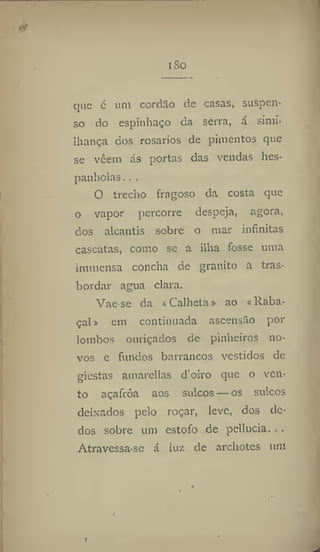 i So
que c um cordão de casas, suspen-
so do espinhaço da serra, á simi-
Ihança dos rosários de pimentos que
se vêem ás portas das vendas hes-
panholas. . ,
O trecho fragoso da costa que
o vapor percorre despeja, agora,
dos alcantis sobre o mar infinitas
cascatas, como se a ilha fosse uma
immensa concha de granito a tras-
bordar agua clara.
Vae-se da «Calheta» ao «Raba-
çal » em continuada ascensão por
lombos ouriçados de pinheiros no-
vos e fundos barrancos vestidos de
giestas amarellas d'oiro que o ven-
to açafroa aos sulcos — os sulcos
deixados pelo roçar, leve, dos de-
dos sobre um estofo de pellucia. . .
Atravessa-se á luz de archotes um
 