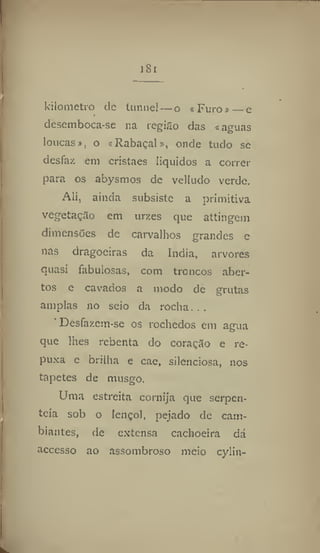 i8i
kilòmetro dc tunnel — o «Furo» —e
desemboca-se na região das «aguas
loucas», o «Rabaçal», onde tudo se
desfaz em cristaes líquidos a correr
para os abysmos de velludo verde.
Ali, ainda subsiste a primitiva
vegetação cm urzes que attingem
dimensões de carvalhos grandes e
nas dragoeiras da índia, arvores
quasi fabulosas, com troncos aber-
tos e cavados a modo de grutas
amplas no seio da rocha. . .
' Desfazcm-se os rochedos em agua
que lhes rebenta do coração e re-
puxa c brilha e cae, silenciosa, nos
tapetes de musgo.
Uma estreita cornija que serpen-
teia sob o lençol, pejado de cam-
biantes, de extensa cachoeira dá
accesso ao assombroso meio cyiin-
 