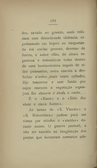 1 82
dro, cavado no granito, onde esíii-
siam com desordenada violência, es-
padanando em leques ou vergastan-
do em cordas grossas, dezenas de
fontes, e sobre ellas, de altura es-
pantosa e tomando-as todas dentro
de uma luminosíssima cupula de vi-
dro prismático, outra cascata a des-
fechar n'outro .mais vasto cylindro,
fôjo temeroso e sem fundo por
cujos recessos a vegetação espon-
josa lhe absorve e abafa o ruido. . .
li o «Risco» e o «Sitio das
vinte e cinco fontes».
As serras de < S, Vicente» e
«S. Boaventura» pedem para ser
vistas por miúdos e «vividas» du-
rante mezes. O genero pastoril, a
não ter nascido na imaginação dos
poetas que buscavam scenarios ade-
 