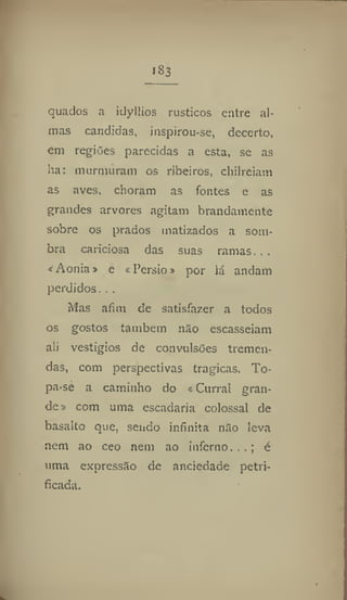 183
quados a idyllios rústicos entre al-
mas Candidas, inspirou-se, decerto,
em regiões parecidas a esta, se as
ha: murmuram os ribeiros, chilreiam
as aves. choram as fontes e as
grandes arvores agitam brandamente
sobre os prados matizados a som-
bra caridosa das suas ramas, ..
* Aônia» e «Pérsio» por lá andam
perdidos. . ,
Mas afim de satisfazer a todos
os gostos também não escasseiam
ali vestígios de convulsões tremen-
das, com perspectivas tragicas, To-
pa*se a caminho do «Curral gran-
de» com uma escadaria colossal de
basalto que, sendo infinita não leva
nem ao ceo nem ao inferno. , , ; é
uma expressão de anciedade petri-
ficada.
 
