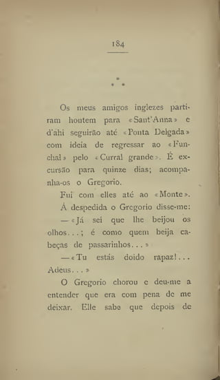 I S4
Os meus amigos inglezes parti-
ram houtem para « Sant'Anna» e
d'ahi seguirão até «Ponta Delgada»
com ideia de regressar ao «Fun-
chal » pelo «Curral grande», É ex-
cursão para quinze dias; acompa-
nha-os o Gregorio.
Fui com elles até ao «Monte».
À despedida o Gregorio disse-me:
— «Já sei que lhe beijou os
olhos. , . ; é como quem beija ca-
beças de passarinhos...»
— «Tu estás doido rapaz!...
Adeus. . . »
O Gregorio chorou e deu-me a
entender que era com pena de me
deixar. Elie sabe que depois de
 