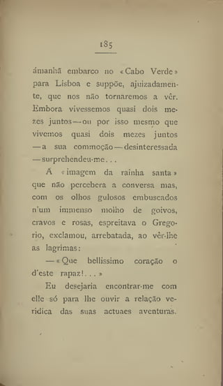 iSs
amanha embarco no < Cabo Verde»
para Lisboa e suppõe, ajuizadamen-
te, que nos não tornaremos a ver.
Embora vivêssemos quasi dois Ine-
zes juntos—ou por isso mesmo que
vivemos quasi dois mezes juntos
— a sua commoçao — desinteressada
— surprehendeu-me, . .
A «imagem da rainha santa»
que não percebera a conversa mas,
com os olhos gulosos embuscados
num immenso molho de goivos,
cravos e rosas, espreitava o Grego-
rio, exclamou, arrebatada, ao vêr-lhe
as lagrimas:
— «Que bellissiino coração o
d'este rapaz!., , »
Eu desejaria encontrar-me com
elle só para lhe ouvir a relação ve-
rídica das suas actuaes aventuras.
 