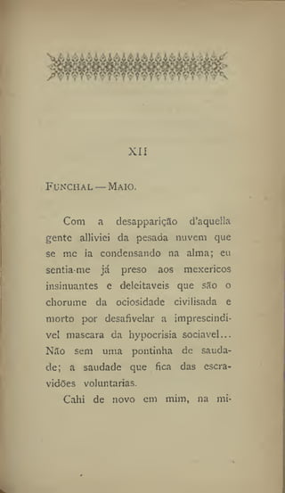XII
Funchal —Maio.
Com a desapparição d'aquella
gente alliviei da pesada nuvem que
se me ia condensando na alma; eu
sentia-me já preso aos mexericos
insinuantes e deleitáveis que são o
chorume da ociosidade civilisada e
morto por desafivelar a imprescindí-
vel mascara da hypocrisia sociável...
Não sem uma pontinha de sauda-
de; a saudade que fica das escra-
vidões voluntárias.
Cahi de novo em mim, na mi-
 