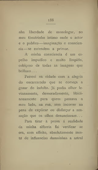 I8S
nha liberdade de monologar, no
men theatrinho intimo onde o actor
e o publico — imaginação e consciên-
cia— se entendem a primor.
A minha consciência 6 um es-
pelho impudico e muito límpido,
cobiçoso de todas as imagens que
brilham. ..
Passeei na cidade com a alegria
do encarcerado que se começa a
gosar do indulto, já podia olhar le-
vianamente, demoradamente, libidi-
nosamente para quem passava a
meu lado, na rua, sem incorrer na
pena de explicar ou disfarçar a sen-
sação que os olhos denunciavam. . .
Para tirar a prova á realidade
da minha alforria fui verificar se
era, com etTeito, absolutamente isen-
ta de influencias damninhãs a astral
 