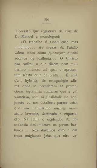 I 89
impressão que registrara da cruz de
D, Manoel e monologuei:
t O trabalho é assombroso mas
miudinho, . . As scenas da Paixão
valem tanto como .quaesquer outros
adornos de joalheria.. . O Christo
não soffreu o que dizem, nem mui-
tíssimo menos, tal qual o apresen-
tam 11'esta cruz de prata... É uma
obra hybrida, de composição alle-
mã onde se prenderam as preten-
ciosas figurinhas italianas que a en-
xameiam, sem originalidade 110 con-
juncto ou nos detalhes; parece coisa
que um habilissimo ourives vene-
ziano lavrasse, destinada á exporta-
ção. Na Italia o explendor da de-
cadência deslumbrava os povos bár-
baros. . . Nós davamos oiro e etn
troca exigíamos jóias que oiro va-
 