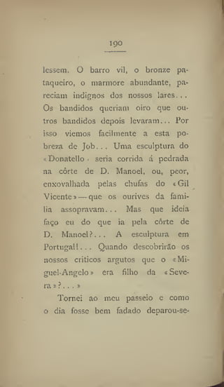 190
lessem. O barro vil, o bronze pa-
taqueiro, o mármore abundante, pa-
reciam indignos dos nossos lares.,.
Os bandidos queriam oiro que ou-
tros bandidos depois levaram,,, Por
isso viemos facilmente a esta po-
breza de Job. , , Uma esculptura do
«Donatello» seria corrida á pedrada
na corte de D. Manoel, ou, peor,
enxovalhada pelas chufas do «Gil
Vicente» — que os ourives da famí-
lia assopravam... Mas que ideia
faço eu do que ia pela corte de
D. Manoel f... A esculptura em
Portugal 1... Quando descobrirão os
nossos críticos argutos que o «Mi-
guel-Angelo» era filho da «Seve-
ra»?,..»
Tornei ao meu passeio e como
o dia fosse bem fadado deparou-se-
 