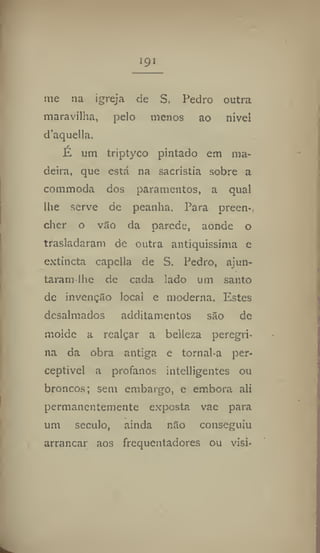 191
me na igreja de S. Pedro outra
maravilha, pelo menos ao nivel
d'aqnella.
E um triptyco pintado em ma-
deira, que está na sacristia sobre a
commoda dos paramentos, a qual
lhe serve de peanha. Para preen-
cher o vao da parede, aonde o
trasladaram de outra antiquíssima e
extjncta capclla de S. Pedro, ajun-
taram lhe de cada lado um santo
de invenção local e moderna. Estes
desalmados additamentos são de
molde a realçar a belleza peregri-
na da obra antiga e tornal-a per-
ceptive! a profanos intelligentes ou
broncos; sem embargo, e embora ali
permanentemente exposta vae para
um século, ainda não conseguiu
arrancar aos frequentadores ou vísi-
 
