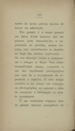 tantes da igreja palavra alguma de
louvor ou admiração.
Tão grande é a nossa penúria
em obras d'esta natureza que me
pareceu justo detiunciar-lhe a im-
portância ao parocho, pessoa dis-
creta, cujo entendimento se alumiou
ao fogo das minlias explicações. . .
No seu alvoroço correu a commúni-
car o milagre ao Bispo. Para maior
tranquillidade minha, commetti a
mu dos excedentes photographos
que aqui ha a incumbência de re-
produzir o trjptyco, O meu amigo
receberá a seu tempo um exemplar
da photograpbia; no emtanto e afim
de completar a informação eu ajun-
to pormenores.
É um verdadeiro triptyco, com
os painéis lateraes susceptíveis de
 