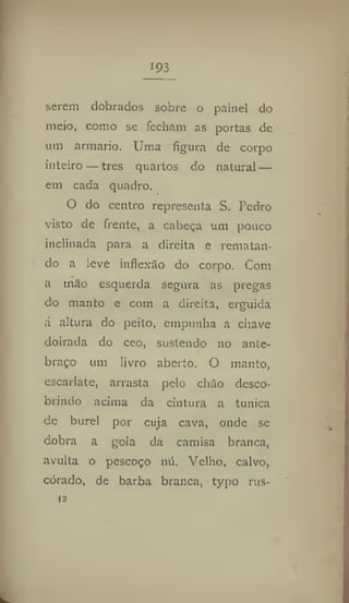 193
serem dobrados sobre o painel do
meio, como se fecham as portas de
um armario. Uma figura de corpo
inteiro — tres quartos do natural —
em cada quadro.
O do centro representa S. Pedro
visto de frente, a cabeça um pouco
inclinada para a direita e rematan-
do a leve inflexão do corpo. Com
a mão esquerda segura as pregas
do manto e com a direita, erguida
á altura do peito, empunha a chave
doirada do ceo, sustendo no ante-
braço um livro aberto. O manto,
escarlate, arrasta pelo chão desco-
brindo acima da cintura a tunica
de burel por cuja cava, onde se
dobra a gola da camisa branca,
avulta o pescoço nú. Velho, calvo,
corado, de barba branca, typo rus-
ts
 
