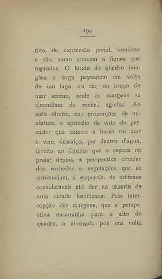 194
tico, de expressão jovial, bondoso
e são, como convém á figura que
reproduz. O fundo do quadro ima-
gina a larga paysagem em volta
de um lago, ou ria, ou braço de
mar sereno, onde as margens se
alcantilam de roclias agudas. Ao
lado direito, cm proporções de mi-
niatura, o episodio da vida do pes-
cador que deixou a barca no mar
e vem, descalço, por dentro d'agua,
direito ao Christo que o espera na
praia; depois, a perspectiva circular
dos rochedos e vegetações que se
entremeiam, á esquerda, de edifícios
consideráveis ate dar no casario de
uma cidade fortificada. Pela inter-
cepção das margens, que a perspe-
ctiva encaminha para o alto do
quadro, a alvorada põe em volta
 