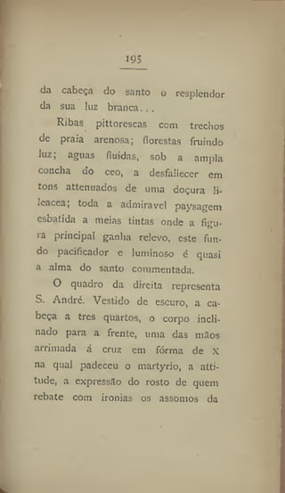195
da cabeça do santo o resplendor
da sua luz branca. . .
Ribas pittorescas com trechos
de praia arenosa; florestas fruindo
luz; aguas fluidas, sob a ampla
concha do ceo, a desfallecer em
tons attenuados de uma doçura li-
leacea, toda a admirável paysagem
esbatida a meias tintas onde a figu-
ra principal ganha relevo, este fun-
do pacificador e luminoso é quasi
a alma do santo commentada.
O quadro da direita representa
S. André. Vestido de escuro, a ca-
beça a tres quartos, o corpo incli-
nado para a frente, uma das mãos
arrimada á cruz cm fórma de x
na qual padeceu o martyrio, a atti-
tude, a expressão do rosto de quem
rebate com ironias os assomos da
 