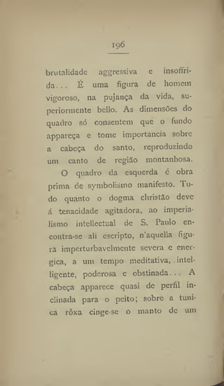 i g6
brutalidade aggressiva e insoftri-
da. .. É uma figura de homem
vigoroso, na pujança da vida, su-
periormente bello. As dimensões do
quadro só consentem que o fundo
appareça e tome importância sobre
a cabeça do santo, reproduzindo
um canto de região montanhosa.
O quadro da esquerda c obra
prima de symbolismo manifesto. Tu-
do quanto o dogma christão deve
á tenacidade agitadora, ao imperia-
lismo intellectual de S. Paulo en-
contra-se ali escripto, naquella figu-
ra imperturbavelmente severa e enér-
gica, a um tempo meditativa, intel-
ligcnte, poderosa e obstinada. . . A
cabeça apparece quasi de perfil in-
clinada para o peito; sobre a tuni-
ca rôxa cinge-se o manto de um
 