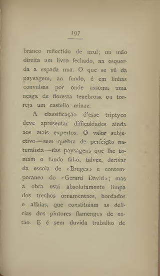 197
branco reflectido de azul; na mão
direita um livro fechado, na esquer-
da a espada nua. O que se vc da
paysagem, ao fundo, é em linhas
convulsas por onde assoma uma
nesga de floresta tenebrosa ou tor-
reja um casteilo minaz.
A classificação d'esse triptyco
deve apresentar difficuIdades ainda
aos mais expertos. O valor subje-
ctivo— sem quebra de perfeição na-
turalista—das paysagens que lhe to-
mam o fundo fal-o, talvez, derivar
da escola de * Bruges» e contem-
porâneo do < Gerard David»; mas
a obra está absolutamente limpa
dos trechos ornamentaes, bordados
e alfaias, que constituíam as deli-
cias dos pintores flamenges de en-
tão. E é sem duvida trabalho de
 