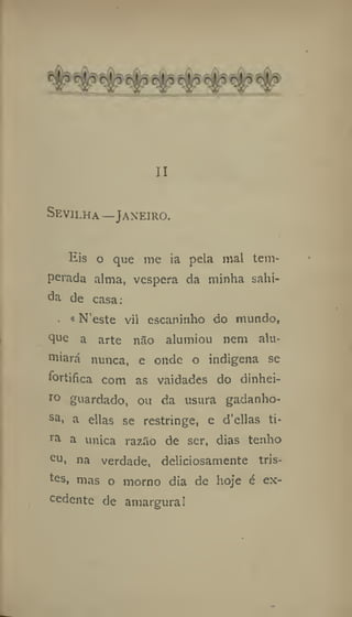 II
Sevilha—Janeiro.
Eis o que me ia pela mal tem-
perada alma, vespera da minha sabi-
da de casa:
«N'este vil escaninho do mundo,
que a arte não alumiou nem alu-
miará nunca, e onde o indígena se
fortifica com as vaidades do dinhei-
ro guardado, ou da usura gadanho-
sa
i a ellas se restringe, e d'ellas ti-
ra a única razão de ser, dias tenho
cu, na verdade, deliciosamente tris-
tes, mas o morno dia de hoje é ex-
cedente de amargura!
 