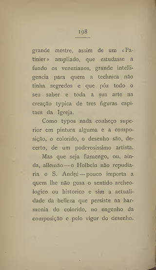 198
grande mestre, assim de um cPa-
tinier» ampliado, que estudasse a
fundo os venezianos, grande intelli-
gcncia para quem a technica não
tinha segredos e que pôz todo o
seu saber e toda a sua arte na
creaçiío typica de tres figuras capi-
tães da Igreja,
Como typos nada conheço supe-
rior em pintura alguma e a compo-
sição, o colorido, o desenho são, de-
certo, de um poderosíssimo artista.
Mas que seja flamengo, ou, ain-
da, allemão — o Holbein não repudia-
ria o S. André — pouco importa a
quem lhe não gosa o sentido archeo-
logico ou histórico e sim a actuali-
dade da belleza que persiste na har-
monia do colorido, no engenho da
composição e pelo vigor do desenho.
 